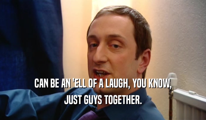 CAN BE AN 'ELL OF A LAUGH, YOU KNOW, JUST GUYS TOGETHER. 