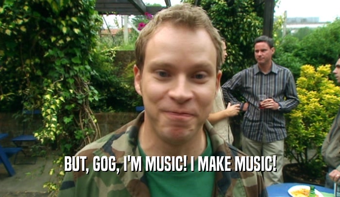 BUT, GOG, I'M MUSIC! I MAKE MUSIC!  
