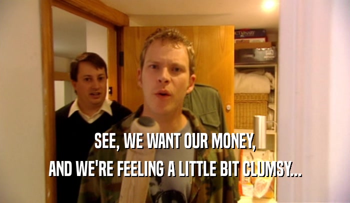 SEE, WE WANT OUR MONEY, AND WE'RE FEELING A LITTLE BIT CLUMSY... 