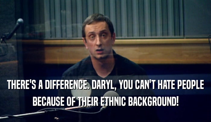 THERE'S A DIFFERENCE. DARYL, YOU CAN'T HATE PEOPLE BECAUSE OF THEIR ETHNIC BACKGROUND! 