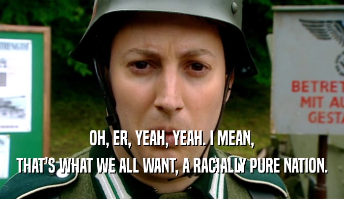 OH, ER, YEAH, YEAH. I MEAN, THAT'S WHAT WE ALL WANT, A RACIALLY PURE NATION. 