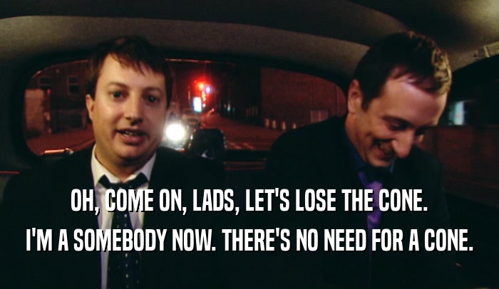 OH, COME ON, LADS, LET'S LOSE THE CONE. I'M A SOMEBODY NOW. THERE'S NO NEED FOR A CONE. 