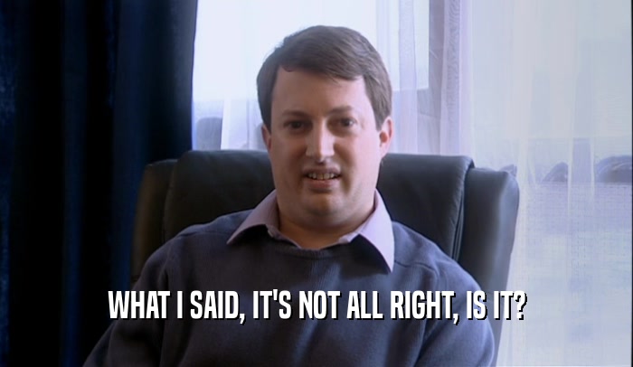 WHAT I SAID, IT'S NOT ALL RIGHT, IS IT?  