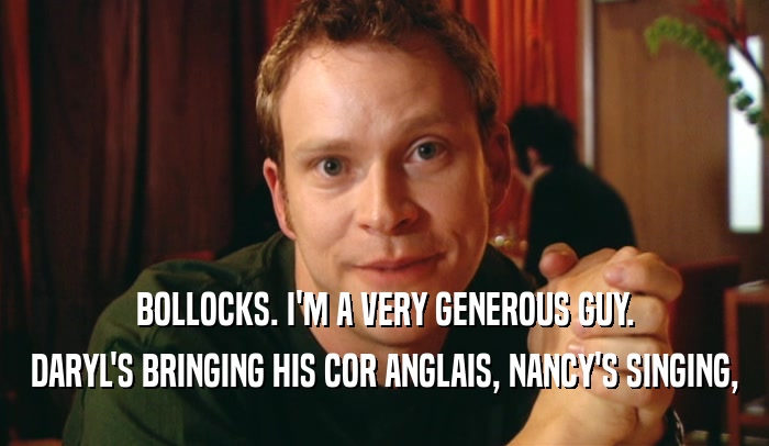 BOLLOCKS. I'M A VERY GENEROUS GUY. DARYL'S BRINGING HIS COR ANGLAIS, NANCY'S SINGING, 