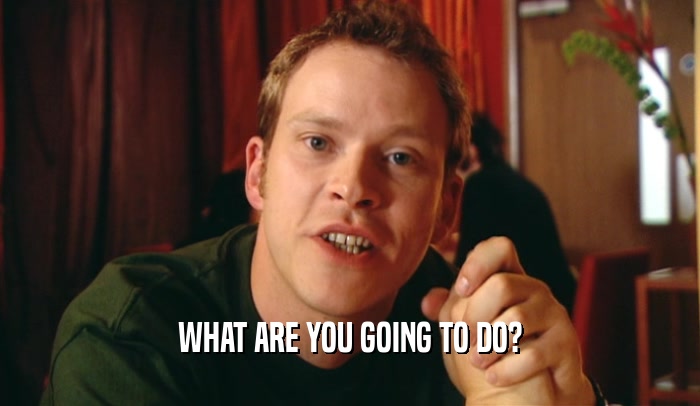 WHAT ARE YOU GOING TO DO?  