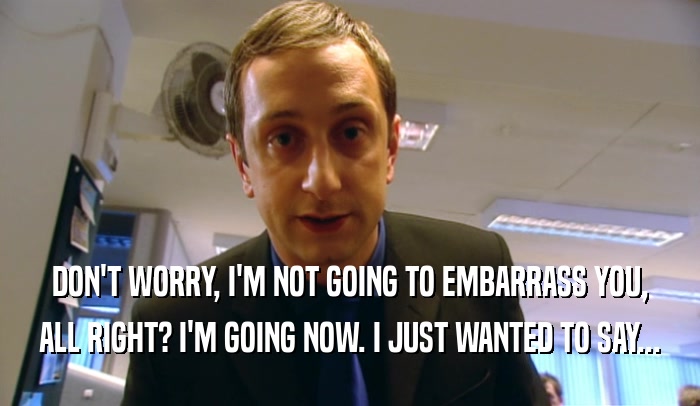 DON'T WORRY, I'M NOT GOING TO EMBARRASS YOU, ALL RIGHT? I'M GOING NOW. I JUST WANTED TO SAY... 