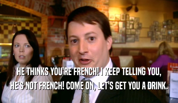 HE THINKS YOU'RE FRENCH! I KEEP TELLING YOU, HE'S NOT FRENCH! COME ON, LET'S GET YOU A DRINK. 