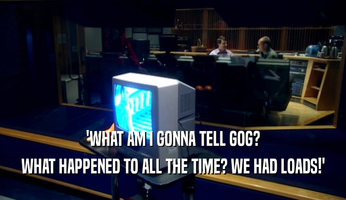 'WHAT AM I GONNA TELL GOG? WHAT HAPPENED TO ALL THE TIME? WE HAD LOADS!' 
