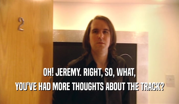 OH! JEREMY. RIGHT, SO, WHAT, YOU'VE HAD MORE THOUGHTS ABOUT THE TRACK? 