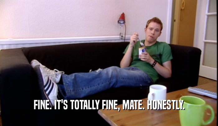 FINE. IT'S TOTALLY FINE, MATE. HONESTLY.  