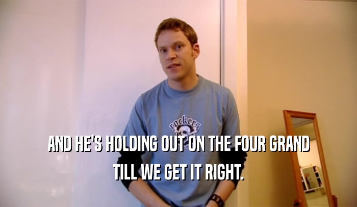 AND HE'S HOLDING OUT ON THE FOUR GRAND TILL WE GET IT RIGHT. 