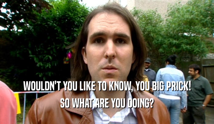 WOULDN'T YOU LIKE TO KNOW, YOU BIG PRICK! SO WHAT ARE YOU DOING? 