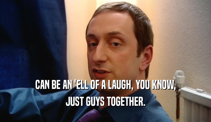 CAN BE AN 'ELL OF A LAUGH, YOU KNOW, JUST GUYS TOGETHER. 