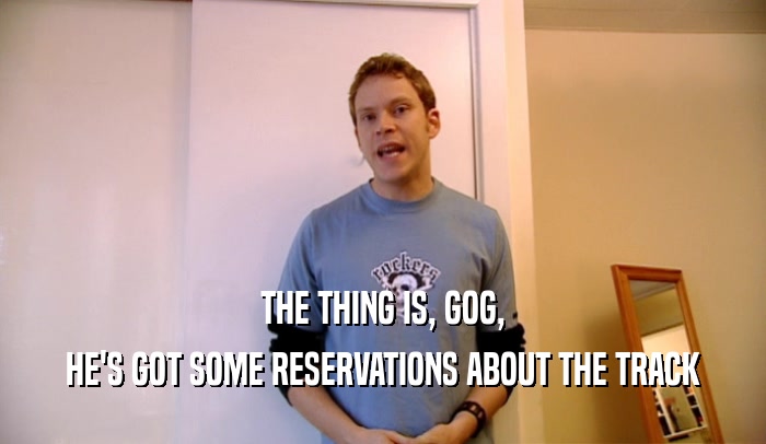 THE THING IS, GOG, HE'S GOT SOME RESERVATIONS ABOUT THE TRACK 