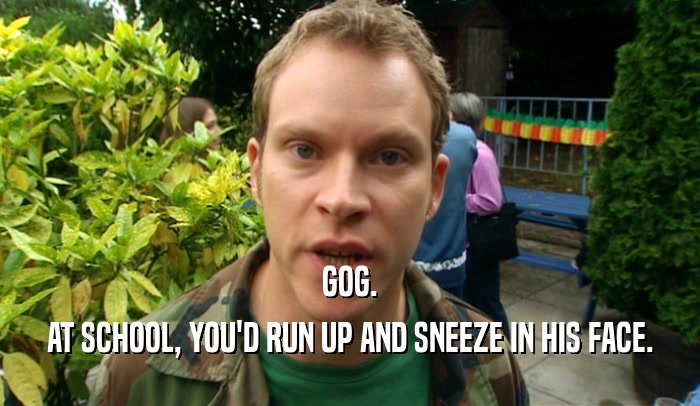 GOG. AT SCHOOL, YOU'D RUN UP AND SNEEZE IN HIS FACE. 