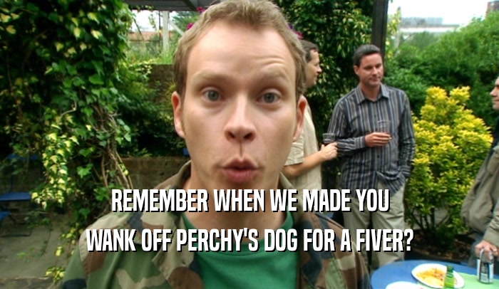 REMEMBER WHEN WE MADE YOU
 WANK OFF PERCHY'S DOG FOR A FIVER?
 