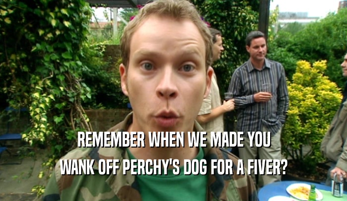 REMEMBER WHEN WE MADE YOU WANK OFF PERCHY'S DOG FOR A FIVER? 