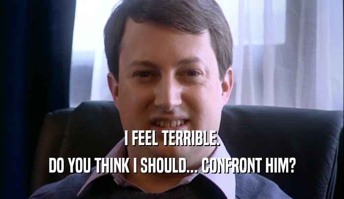 I FEEL TERRIBLE. DO YOU THINK I SHOULD... CONFRONT HIM? 