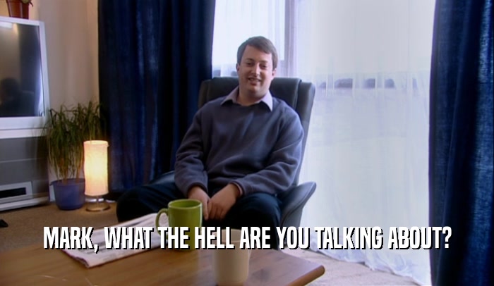 MARK, WHAT THE HELL ARE YOU TALKING ABOUT?  