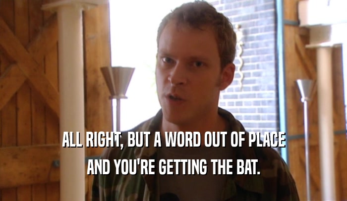 ALL RIGHT, BUT A WORD OUT OF PLACE AND YOU'RE GETTING THE BAT. 