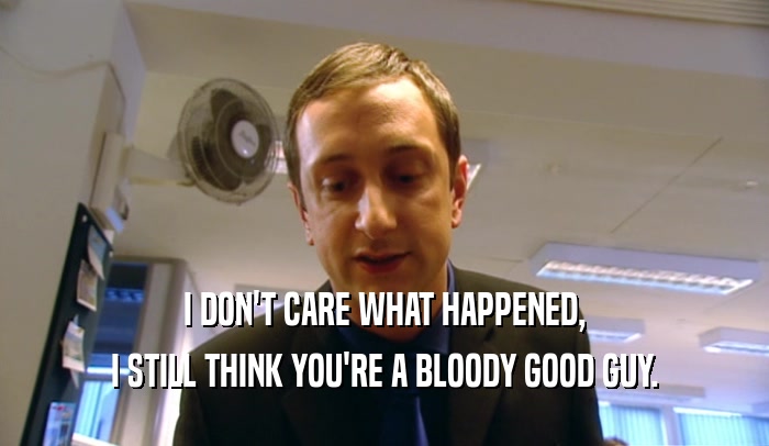 I DON'T CARE WHAT HAPPENED,
 I STILL THINK YOU'RE A BLOODY GOOD GUY.
 