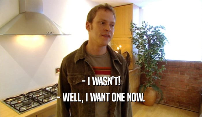 - I WASN'T! - WELL, I WANT ONE NOW. 