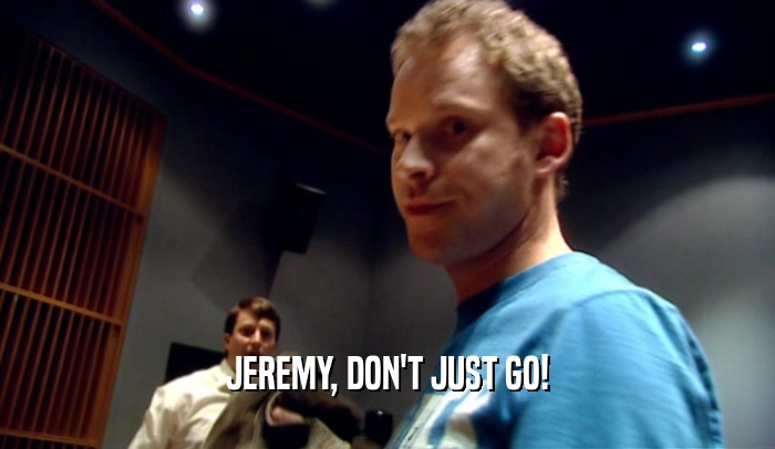JEREMY, DON'T JUST GO!  