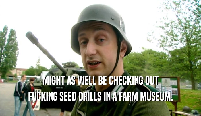 MIGHT AS WELL BE CHECKING OUT FUCKING SEED DRILLS IN A FARM MUSEUM. 