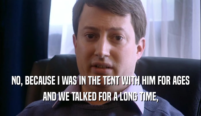 NO, BECAUSE I WAS IN THE TENT WITH HIM FOR AGES AND WE TALKED FOR A LONG TIME, 