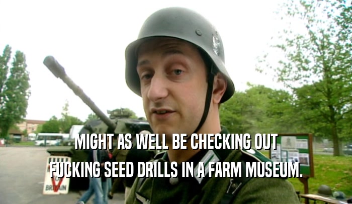 MIGHT AS WELL BE CHECKING OUT
 FUCKING SEED DRILLS IN A FARM MUSEUM.
 