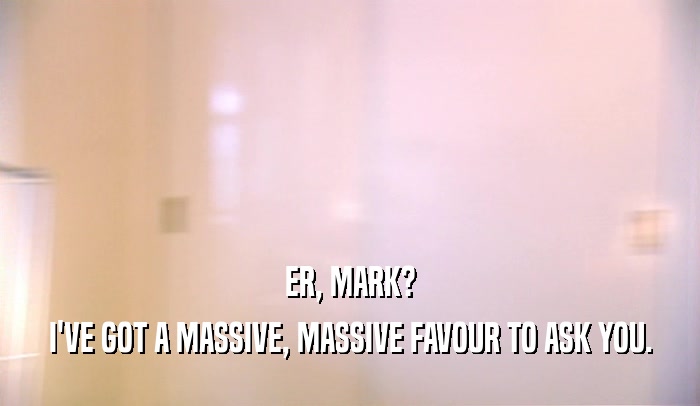 ER, MARK? I'VE GOT A MASSIVE, MASSIVE FAVOUR TO ASK YOU. 