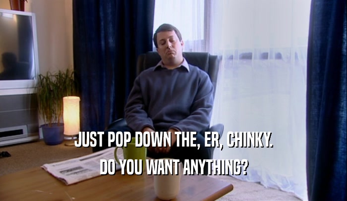 JUST POP DOWN THE, ER, CHINKY. DO YOU WANT ANYTHING? 