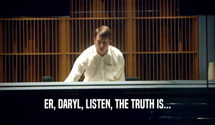 ER, DARYL, LISTEN, THE TRUTH IS...  