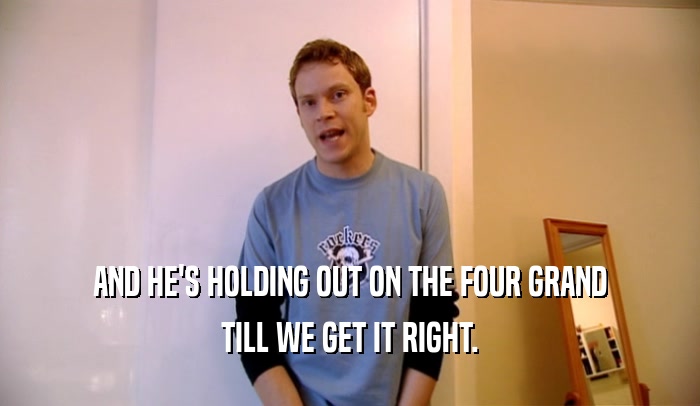 AND HE'S HOLDING OUT ON THE FOUR GRAND TILL WE GET IT RIGHT. 