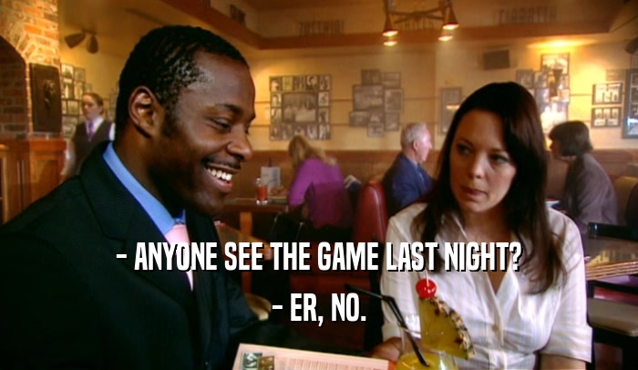 - ANYONE SEE THE GAME LAST NIGHT? - ER, NO. 