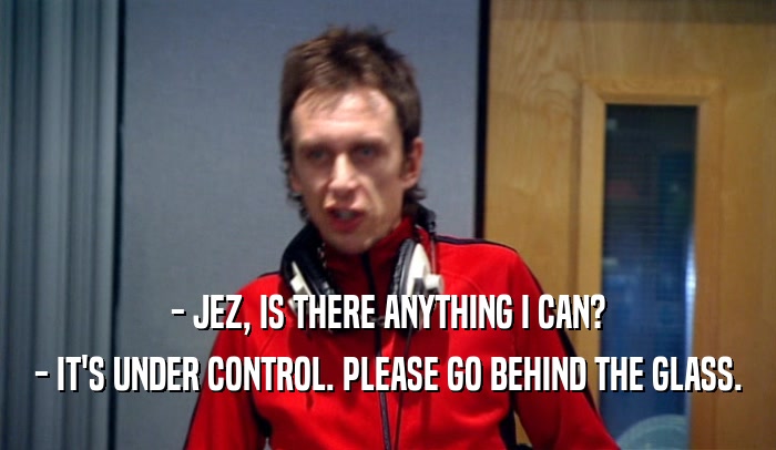 - JEZ, IS THERE ANYTHING I CAN? - IT'S UNDER CONTROL. PLEASE GO BEHIND THE GLASS. 