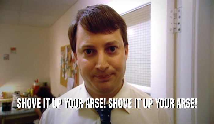 SHOVE IT UP YOUR ARSE! SHOVE IT UP YOUR ARSE!  