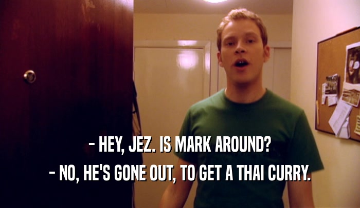 - HEY, JEZ. IS MARK AROUND? - NO, HE'S GONE OUT, TO GET A THAI CURRY. 