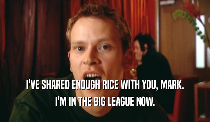 I'VE SHARED ENOUGH RICE WITH YOU, MARK. I'M IN THE BIG LEAGUE NOW. 