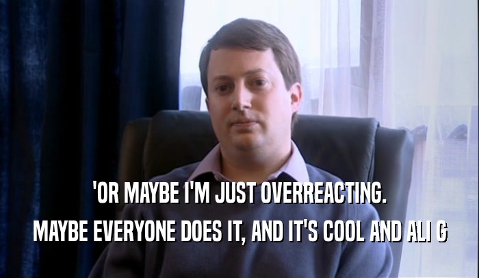 'OR MAYBE I'M JUST OVERREACTING. MAYBE EVERYONE DOES IT, AND IT'S COOL AND ALI G 