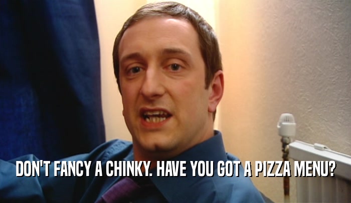 DON'T FANCY A CHINKY. HAVE YOU GOT A PIZZA MENU?  