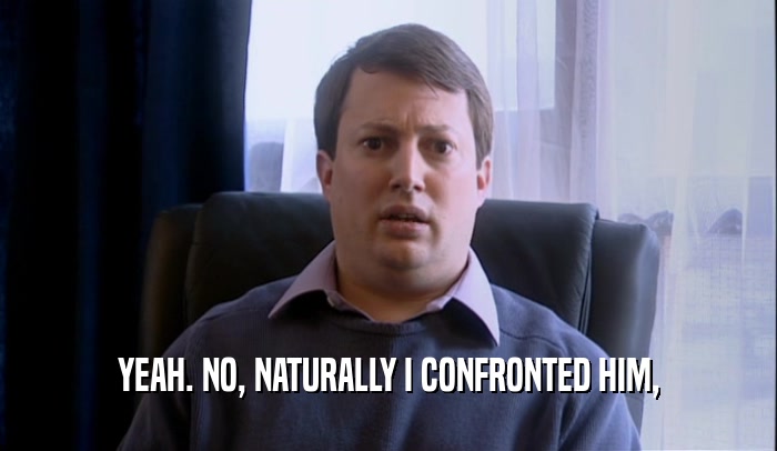YEAH. NO, NATURALLY I CONFRONTED HIM,  