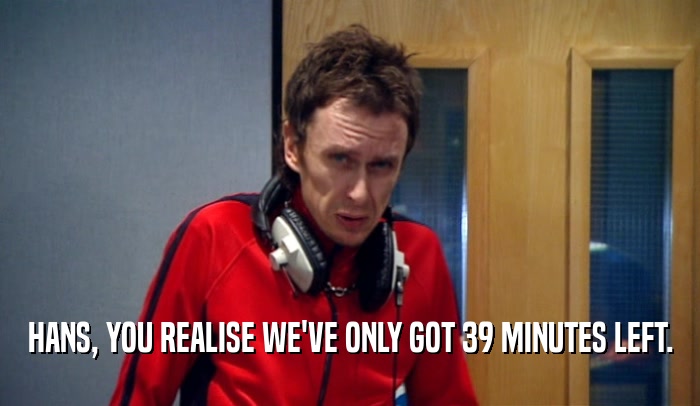 HANS, YOU REALISE WE'VE ONLY GOT 39 MINUTES LEFT.  