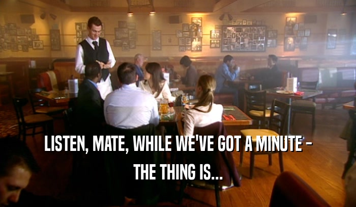LISTEN, MATE, WHILE WE'VE GOT A MINUTE - THE THING IS... 