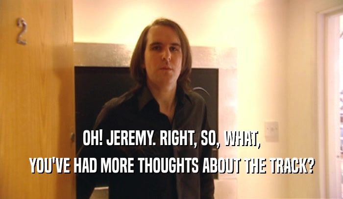 OH! JEREMY. RIGHT, SO, WHAT, YOU'VE HAD MORE THOUGHTS ABOUT THE TRACK? 