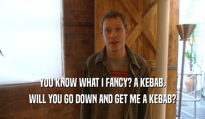 YOU KNOW WHAT I FANCY? A KEBAB. WILL YOU GO DOWN AND GET ME A KEBAB? 
