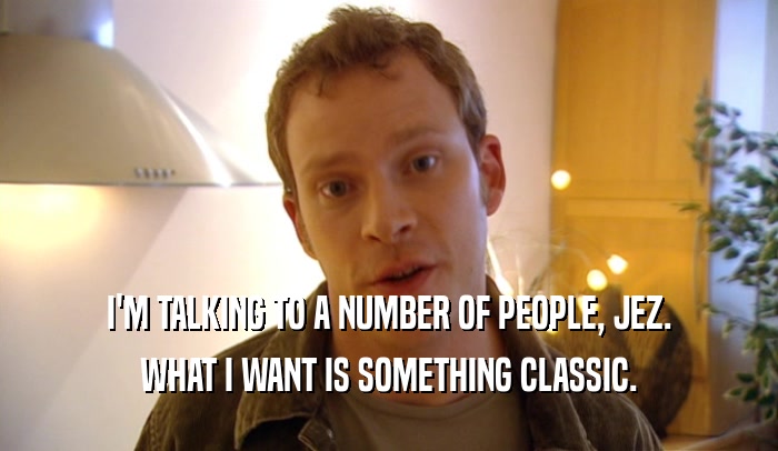 I'M TALKING TO A NUMBER OF PEOPLE, JEZ. WHAT I WANT IS SOMETHING CLASSIC. 
