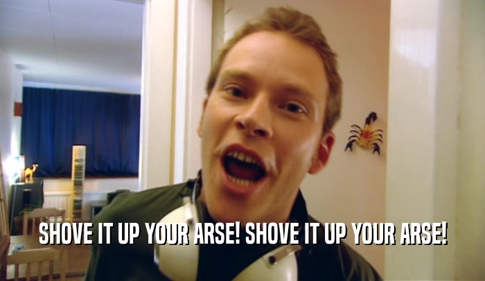 SHOVE IT UP YOUR ARSE! SHOVE IT UP YOUR ARSE!  