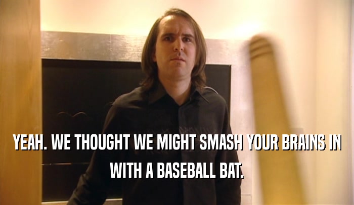 YEAH. WE THOUGHT WE MIGHT SMASH YOUR BRAINS IN WITH A BASEBALL BAT. 
