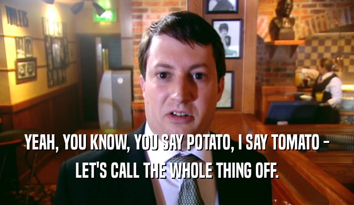 YEAH, YOU KNOW, YOU SAY POTATO, I SAY TOMATO -
 LET'S CALL THE WHOLE THING OFF.
 